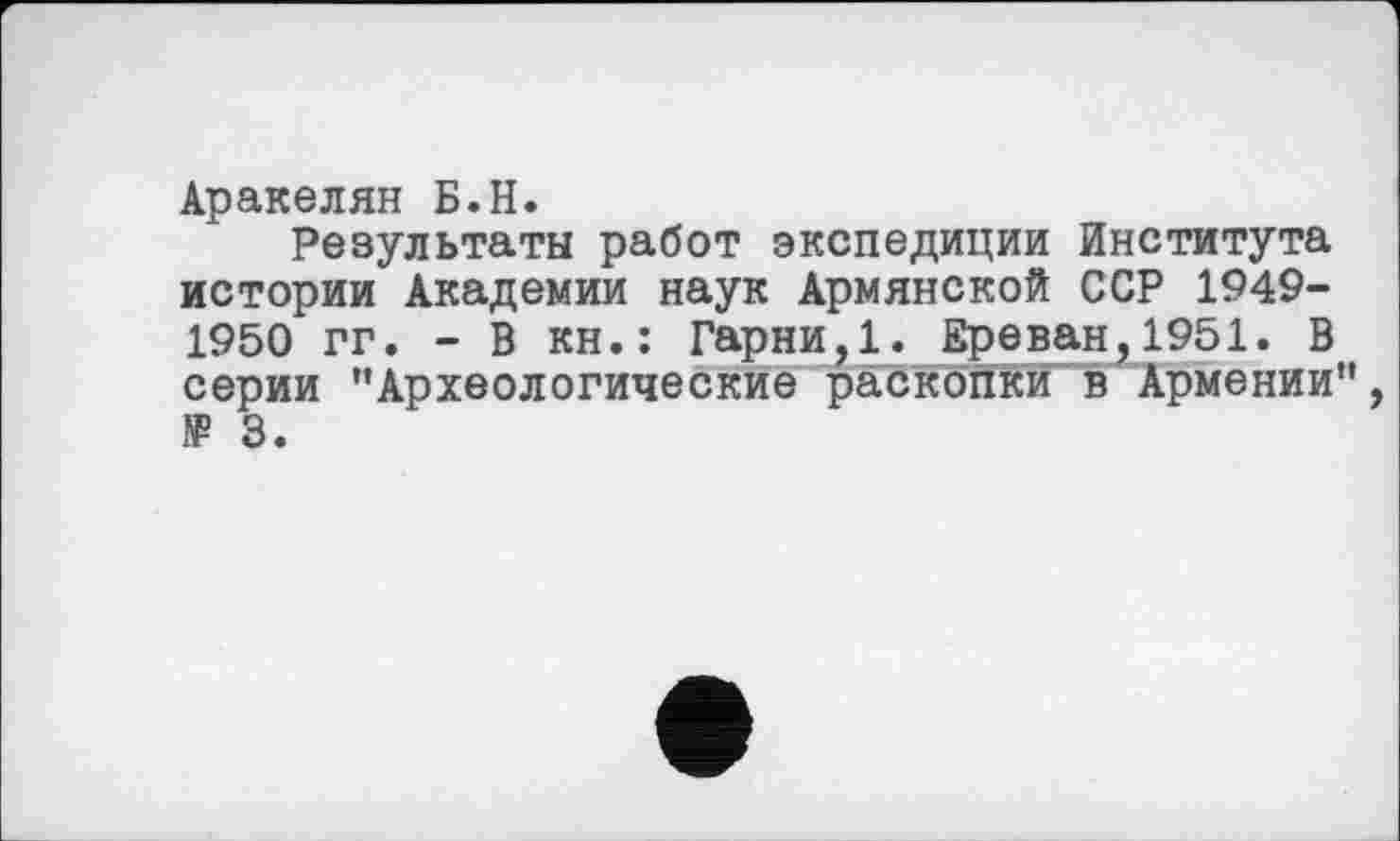 ﻿Аракелян Б.H.
Результаты работ экспедиции Института истории Академии наук Армянской ССР 1949-1950 гг. - В кн.: Гарни,1. Ереван,1951. В серии ’’Археологические раскопки в Армении’’ JP 3.